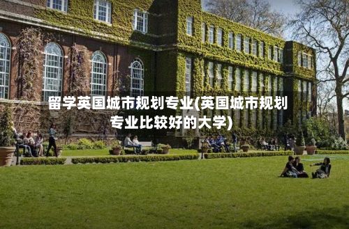 留学英国城市规划专业(英国城市规划专业比较好的大学)