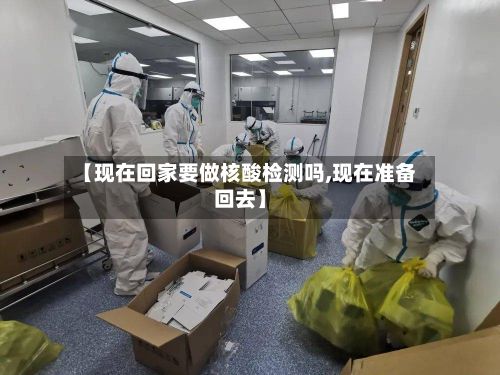 【现在回家要做核酸检测吗,现在准备回去】