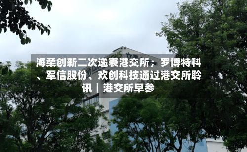 海柔创新二次递表港交所；罗博特科、军信股份、欢创科技通过港交所聆讯｜港交所早参-第3张图片