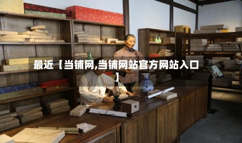 最近【当铺网,当铺网站官方网站入口】