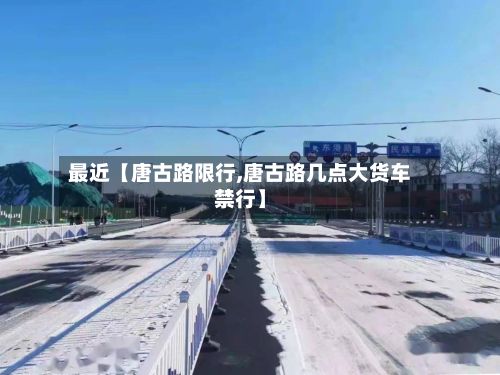 最近【唐古路限行,唐古路几点大货车禁行】