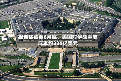 报告称截至6月底，美国对伊战事总成本超330亿美元