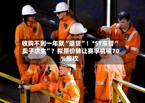 收购不到一年就“退货”！*ST东智“卖子求生”？拟原价转让赛孚机械70%股权-第2张图片