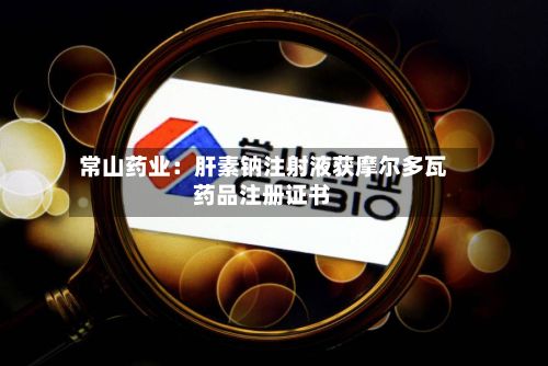 常山药业：肝素钠注射液获摩尔多瓦药品注册证书