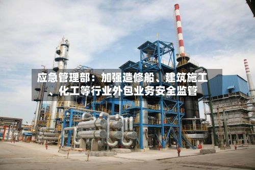 应急管理部:加强造修船、建筑施工、化工等行业外包业务安全监管