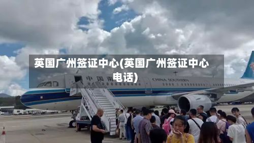 英国广州签证中心(英国广州签证中心电话)