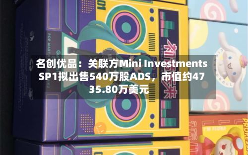 名创优品：关联方Mini Investments SP1拟出售540万股ADS，市值约4735.80万美元-第2张图片