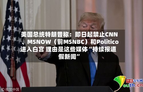 美国总统特朗普称:即日起禁止CNN、MSNOW(前MSNBC)和Politico进入白宫 理由是这些媒体“持续报道假新闻”