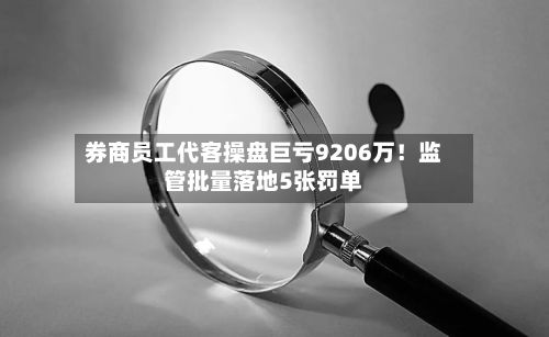 券商员工代客操盘巨亏9206万！监管批量落地5张罚单-第2张图片