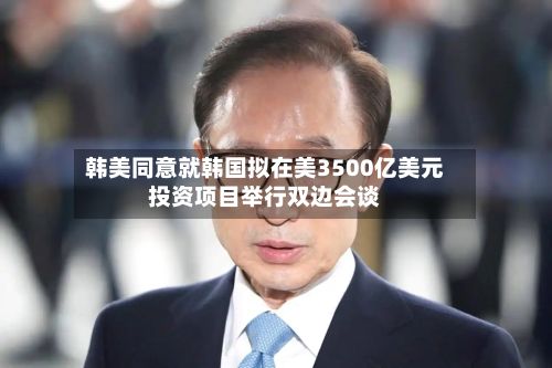 韩美同意就韩国拟在美3500亿美元投资项目举行双边会谈