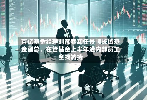 百亿基金经理刘彦春卸任景顺长城基金副总	，在管基金上半年遭内部员工全线减持-第3张图片